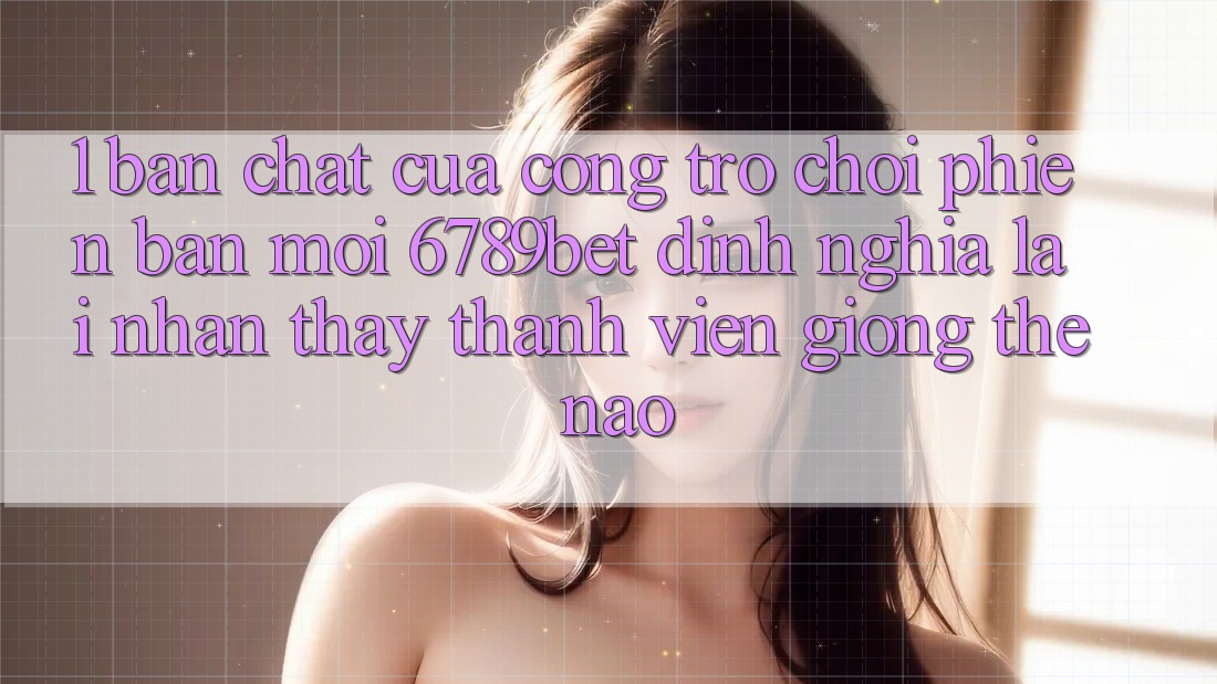 1. Bản Chất Của “Cổng Trò chơi Phiên bản mới”: 6789bet Định Nghĩa Lại Nhận thấy Thành viên Giống Thế Nào? 1. Bản Chất Của “Cổng Trò chơi Phiên bản mới”: 6789bet Định Nghĩa Lại Nhận thấy Thành viên Giống Thế Nào?