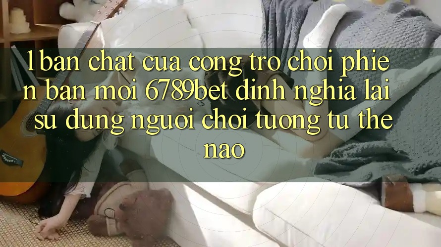 1. Bản Chất Của “Cổng Trò chơi Phiên bản mới”: 6789bet Định Nghĩa Lại Sử dụng Người chơi Tương tự Thế Nào?