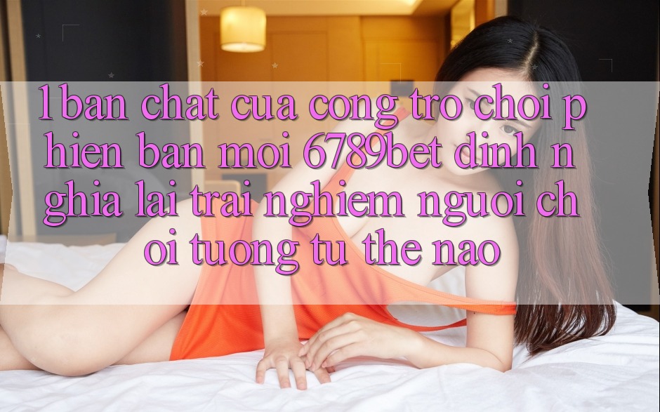 1. Bản Chất Của “Cổng Trò chơi Phiên bản mới”: 6789bet Định Nghĩa Lại Trải Nghiệm Người chơi Tương tự Thế Nào? 1. Bản Chất Của “Cổng Trò chơi Phiên bản mới”: 6789bet Định Nghĩa Lại Trải Nghiệm Người chơi Tương tự Thế Nào?