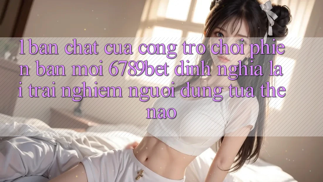 1. Bản Chất Của “Cổng Trò chơi Phiên bản mới”: 6789bet Định Nghĩa Lại Trải nghiệm Người Dùng Tựa Thế Nào?