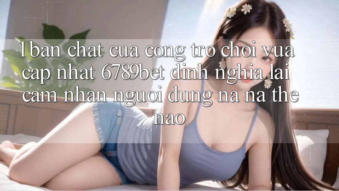1. Bản Chất Của “Cổng Trò chơi Vừa cập nhật”: 6789bet Định Nghĩa Lại Cảm nhận Người Dùng Na ná Thế Nào? 1. Bản Chất Của “Cổng Trò chơi Vừa cập nhật”: 6789bet Định Nghĩa Lại Cảm nhận Người Dùng Na ná Thế Nào?