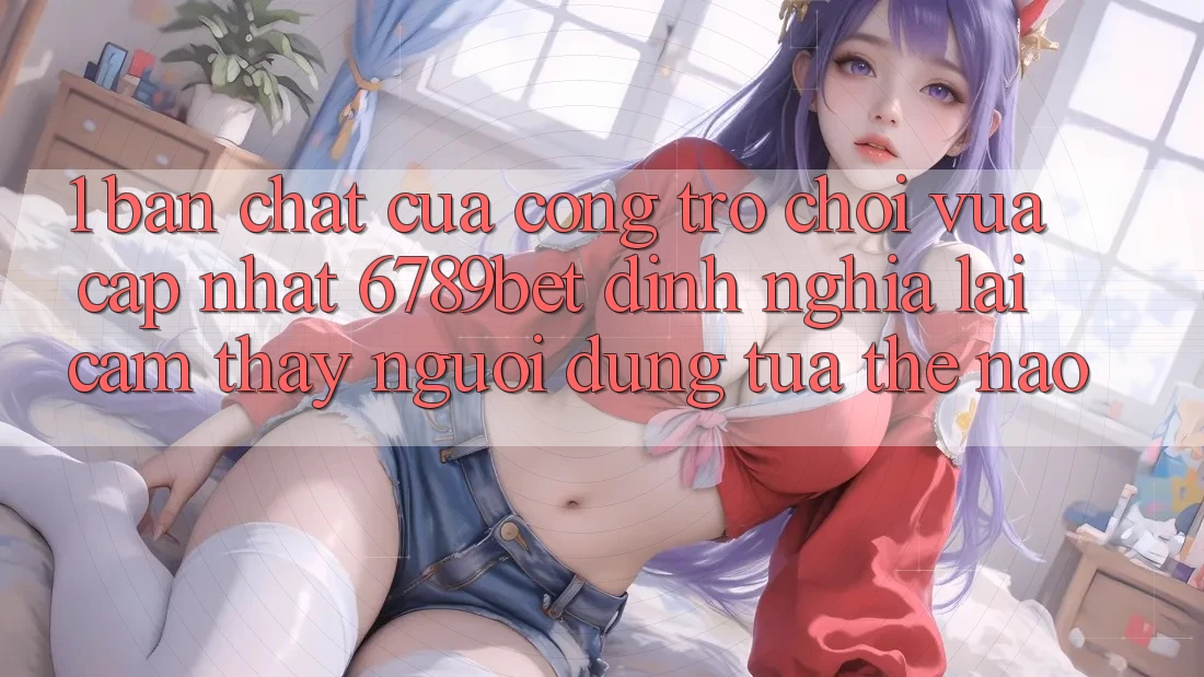 1. Bản Chất Của “Cổng Trò chơi Vừa cập nhật”: 6789bet Định Nghĩa Lại Cảm thấy Người Dùng Tựa Thế Nào? 1. Bản Chất Của “Cổng Trò chơi Vừa cập nhật”: 6789bet Định Nghĩa Lại Cảm thấy Người Dùng Tựa Thế Nào?