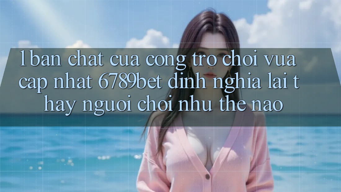 1. Bản Chất Của “Cổng Trò chơi Vừa cập nhật”: 6789bet Định Nghĩa Lại Thấy Người chơi Như Thế Nào?