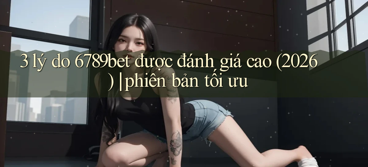 3 lý do 6789bet được đánh giá cao (2026) phiên bản tối ưu