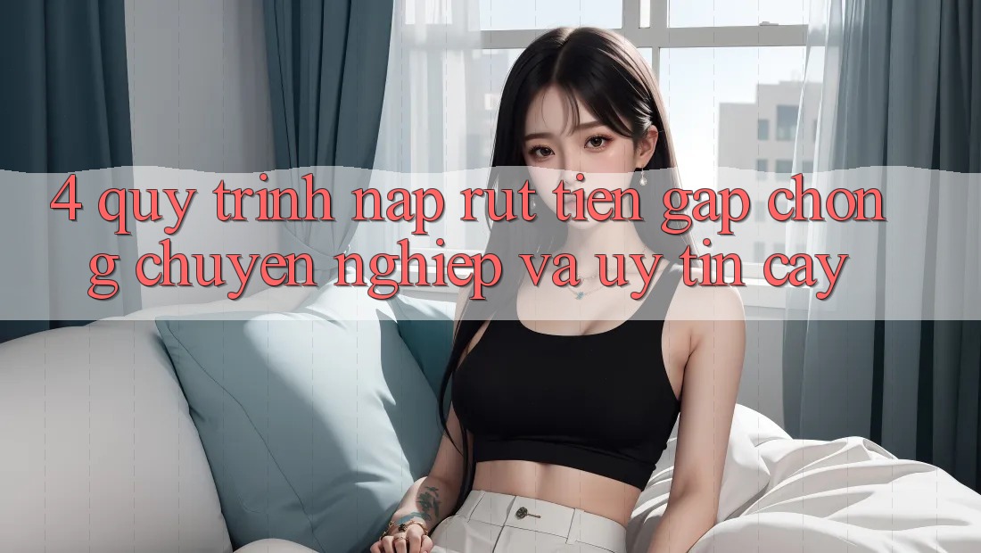 4. Quy Trình Nạp Rút Tiền: Gấp chóng, Chuyên nghiệp và Uy tín cậy