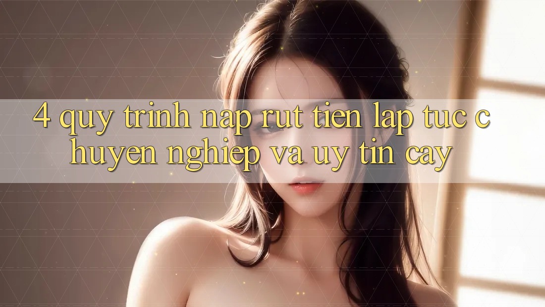 4. Quy Trình Nạp Rút Tiền: Lập tức, Chuyên nghiệp và Uy tín cậy