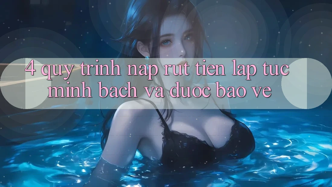 4. Quy Trình Nạp Rút Tiền: Lập tức, Minh Bạch và Được bảo vệ