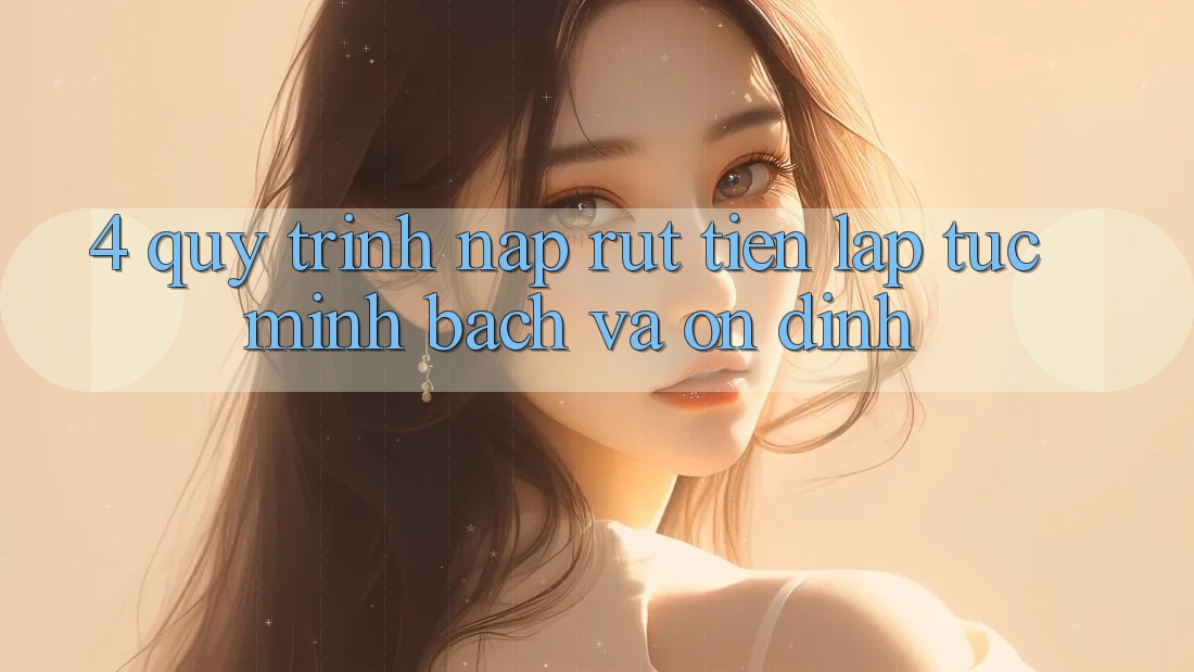 4. Quy Trình Nạp Rút Tiền: Lập tức, Minh Bạch và Ổn định