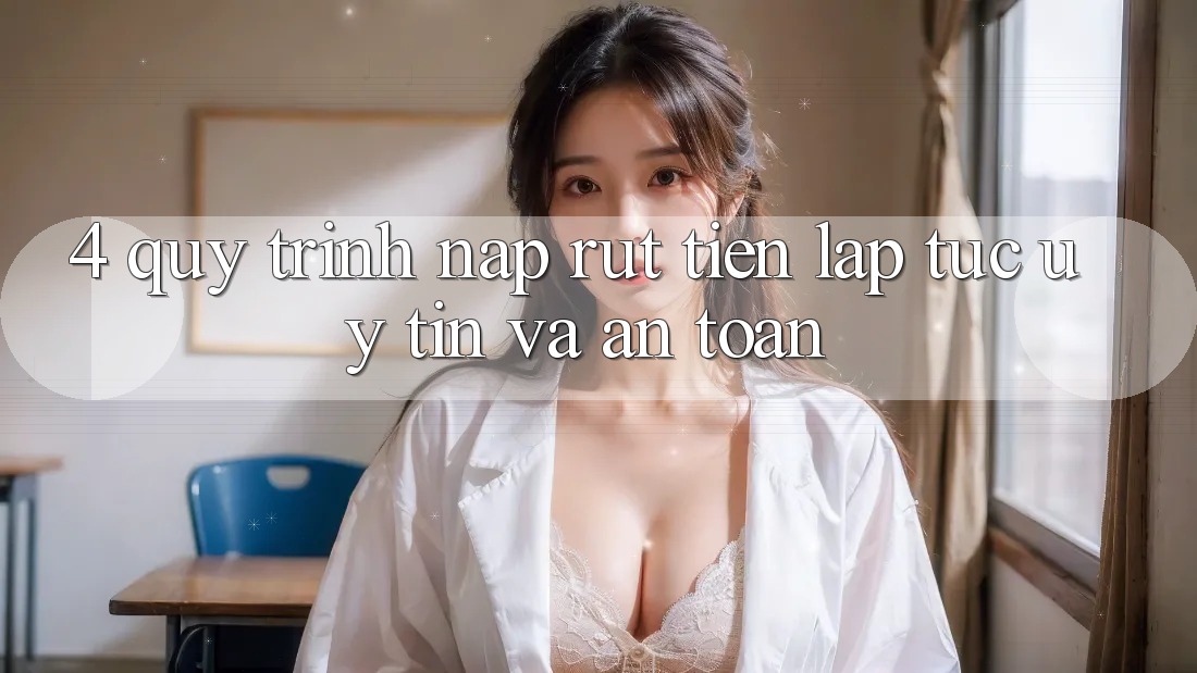 4. Quy Trình Nạp Rút Tiền: Lập tức, Uy tín và An Toàn