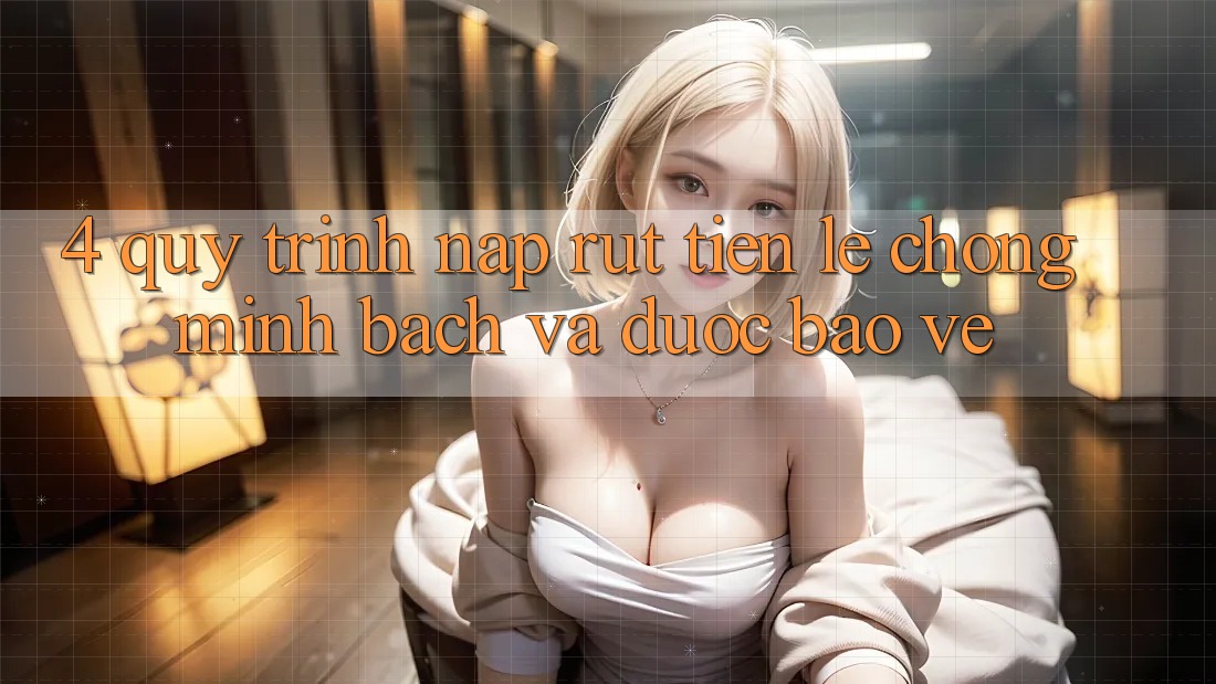 4. Quy Trình Nạp Rút Tiền: Lẹ Chóng, Minh Bạch và Được bảo vệ