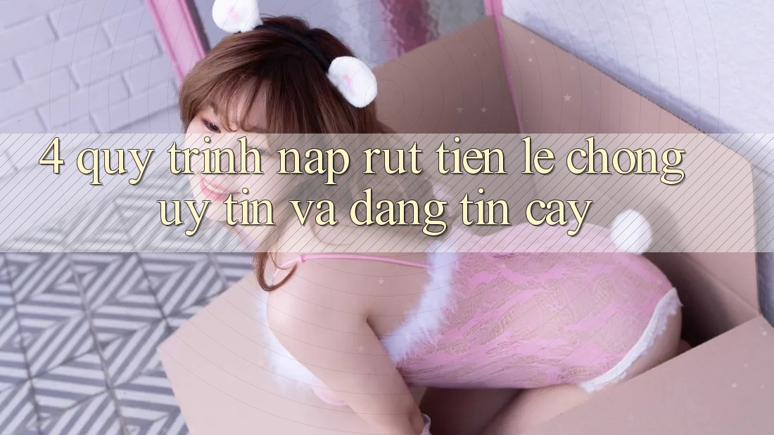 4. Quy Trình Nạp Rút Tiền: Lẹ Chóng, Uy tín và Đáng tin cậy