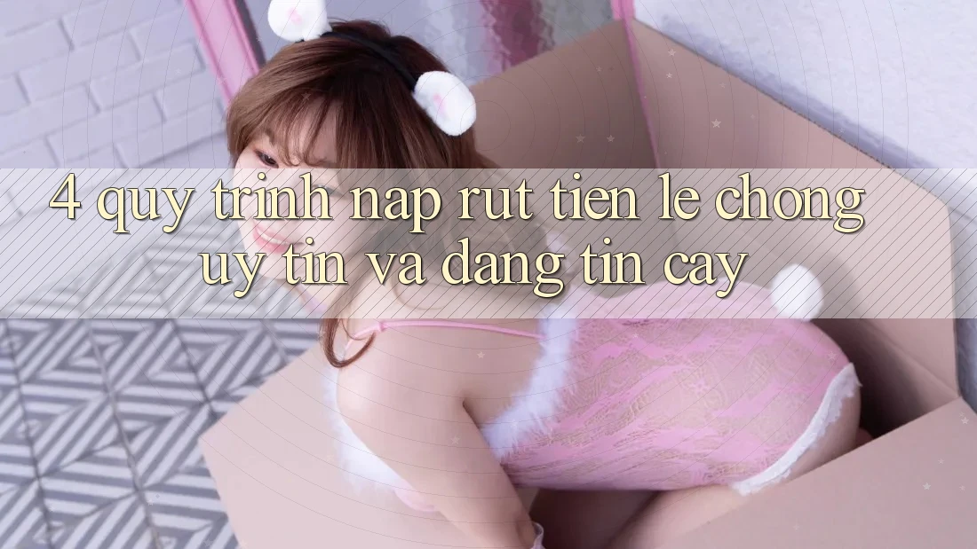 4. Quy Trình Nạp Rút Tiền: Lẹ chóng, Uy tín và Đáng tin cậy