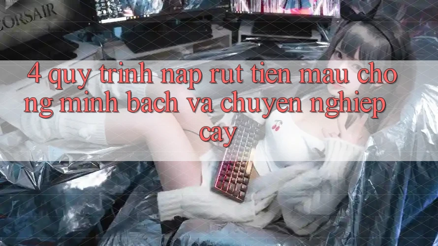 4. Quy Trình Nạp Rút Tiền: Mau Chóng, Minh Bạch và Chuyên nghiệp cậy
