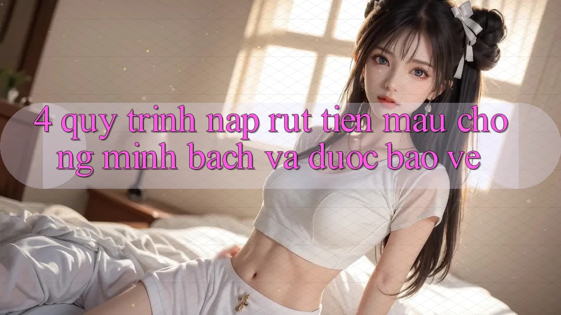 4. Quy Trình Nạp Rút Tiền: Mau Chóng, Minh Bạch và Được bảo vệ