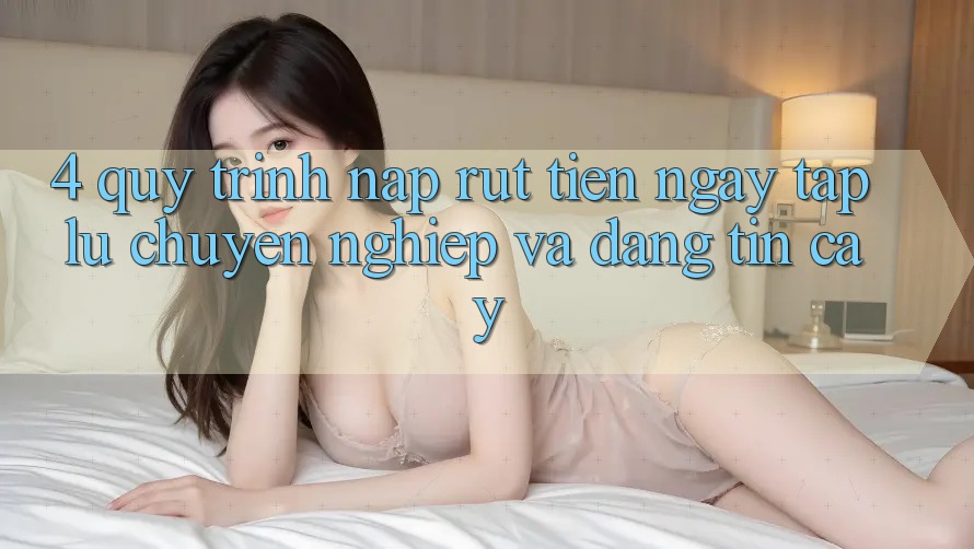 4. Quy Trình Nạp Rút Tiền: Ngay tắp lự, Chuyên nghiệp và Đáng tin cậy