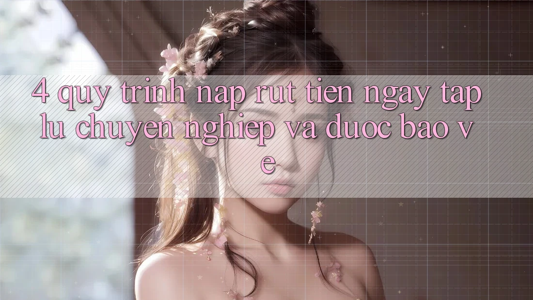 4. Quy Trình Nạp Rút Tiền: Ngay tắp lự, Chuyên nghiệp và Được bảo vệ
