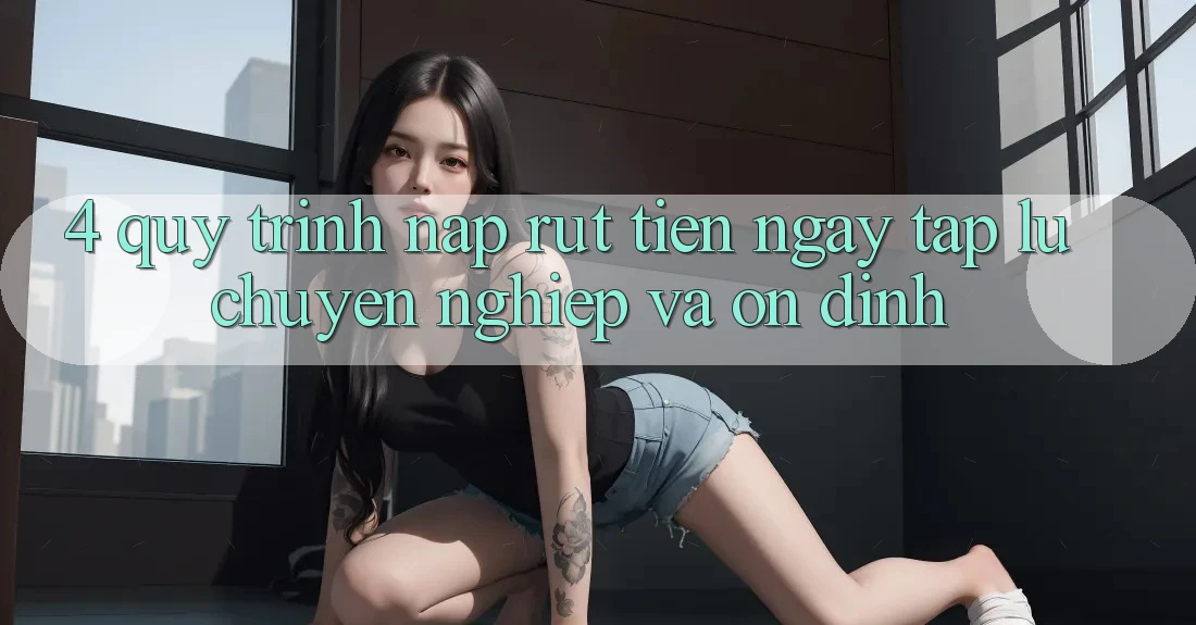 4. Quy Trình Nạp Rút Tiền: Ngay tắp lự, Chuyên nghiệp và Ổn định