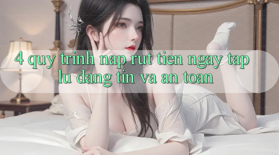 4. Quy Trình Nạp Rút Tiền: Ngay tắp lự, Đáng tin và An Toàn