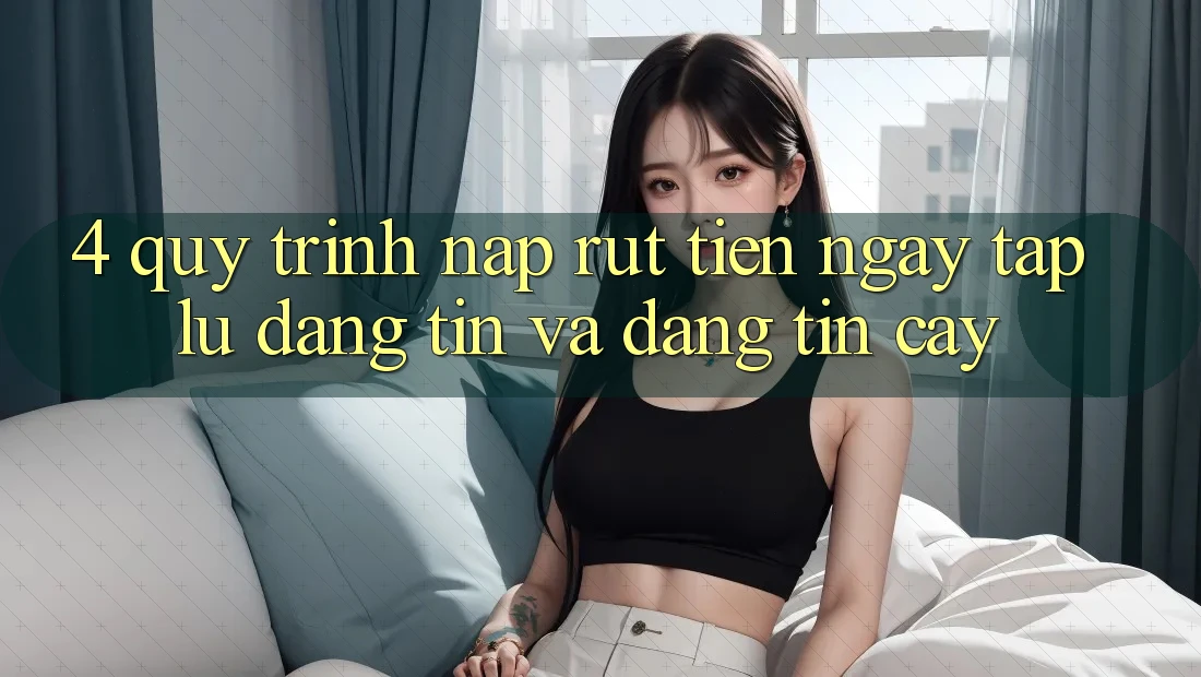 4. Quy Trình Nạp Rút Tiền: Ngay tắp lự, Đáng tin và Đáng tin cậy