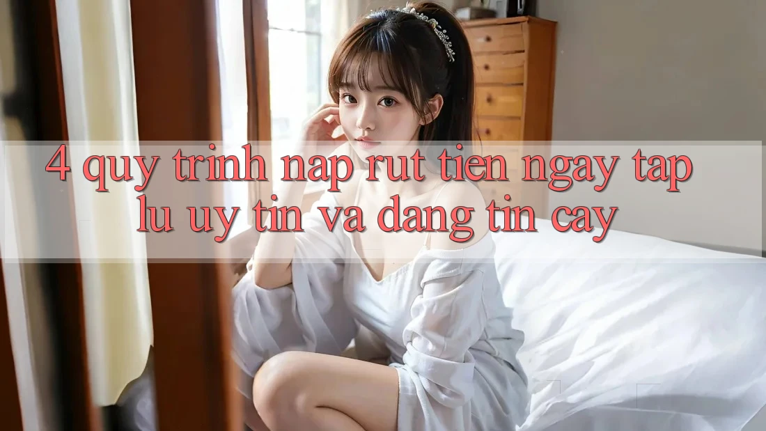 4. Quy Trình Nạp Rút Tiền: Ngay tắp lự, Uy tín và Đáng tin cậy