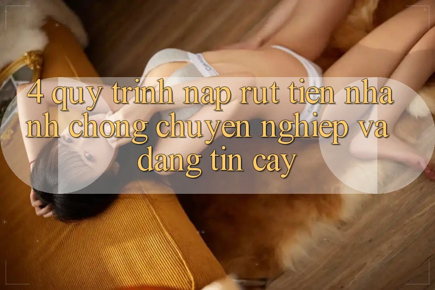 4. Quy Trình Nạp Rút Tiền: Nhanh Chóng, Chuyên nghiệp và Đáng tin cậy