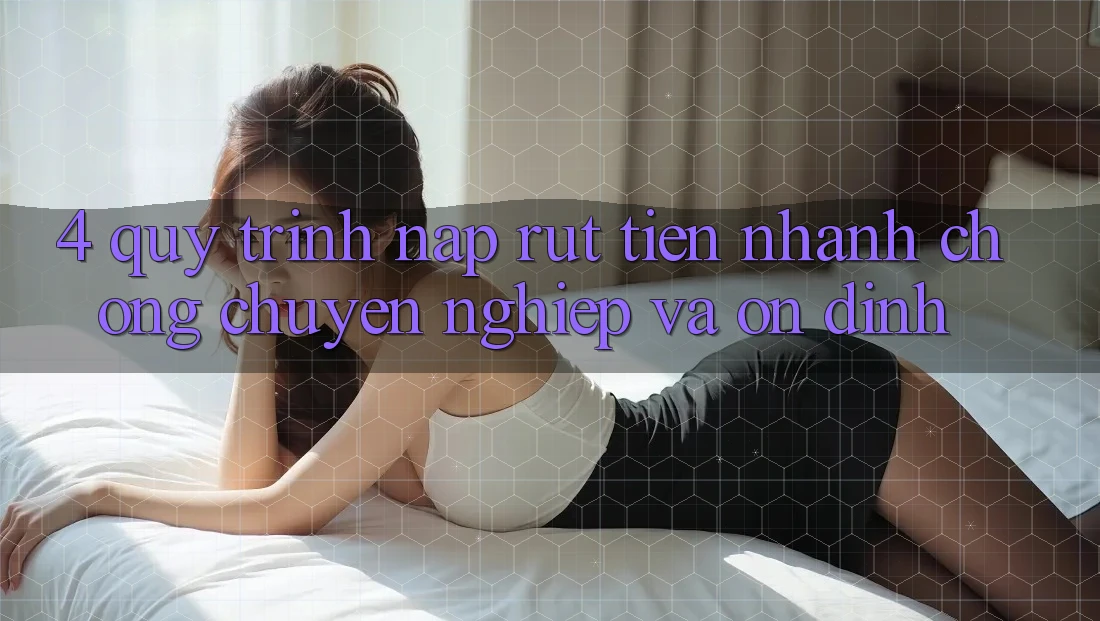 4. Quy Trình Nạp Rút Tiền: Nhanh chóng, Chuyên nghiệp và Ổn định