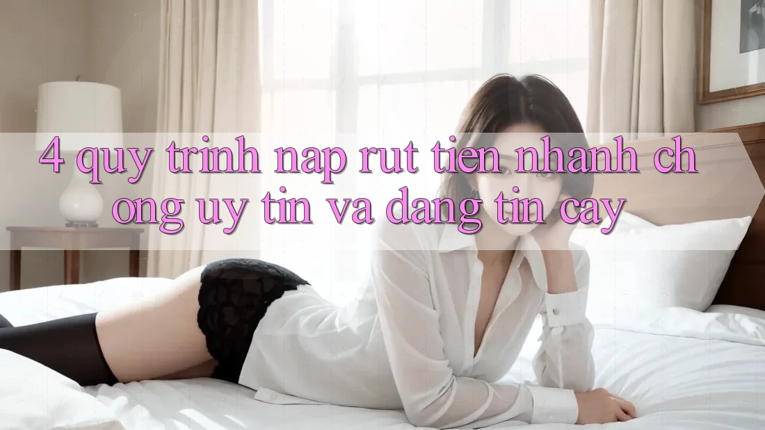 4. Quy Trình Nạp Rút Tiền: Nhanh Chóng, Uy tín và Đáng tin cậy