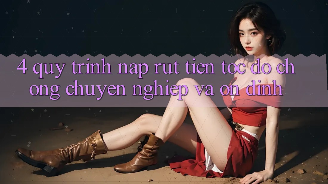 4. Quy Trình Nạp Rút Tiền: Tốc độ Chóng, Chuyên nghiệp và Ổn định