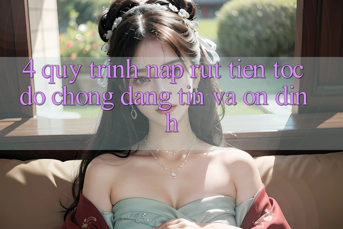 4. Quy Trình Nạp Rút Tiền: Tốc độ Chóng, Đáng tin và Ổn định