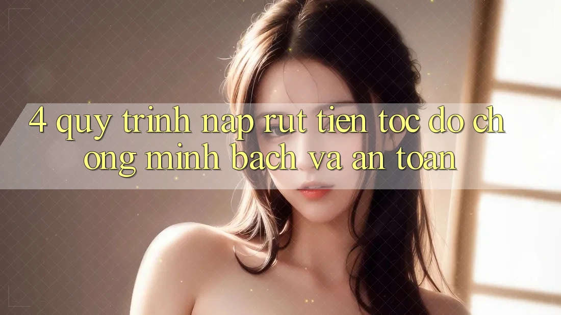 4. Quy Trình Nạp Rút Tiền: Tốc độ chóng, Minh Bạch và An Toàn