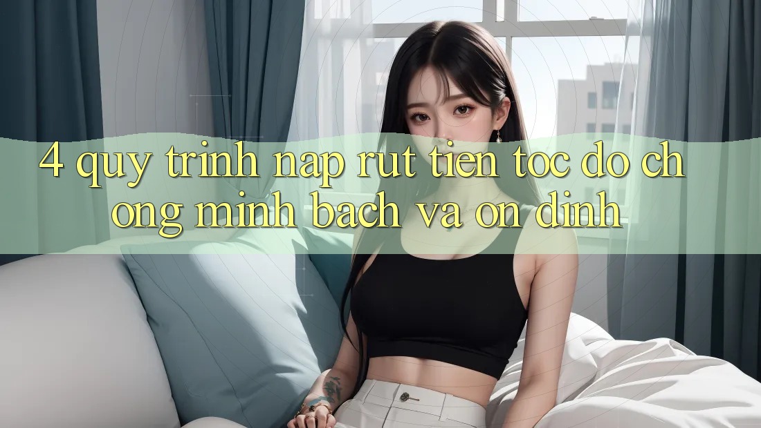 4. Quy Trình Nạp Rút Tiền: Tốc độ Chóng, Minh Bạch và Ổn định