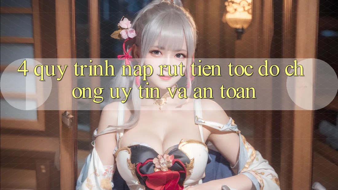 4. Quy Trình Nạp Rút Tiền: Tốc độ Chóng, Uy tín và An Toàn