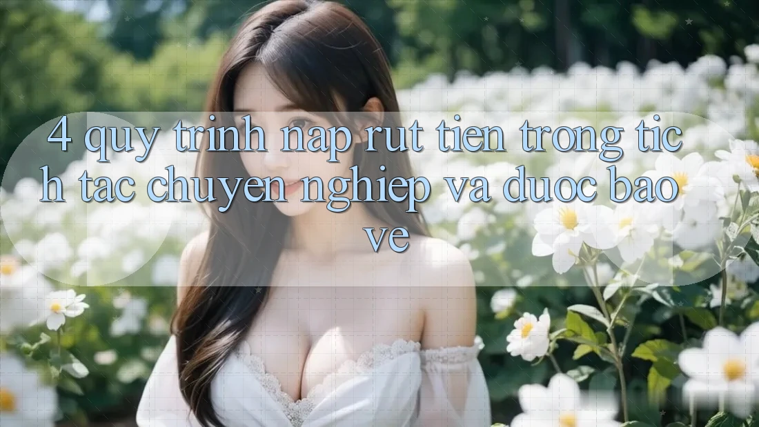 4. Quy Trình Nạp Rút Tiền: Trong tích tắc, Chuyên nghiệp và Được bảo vệ