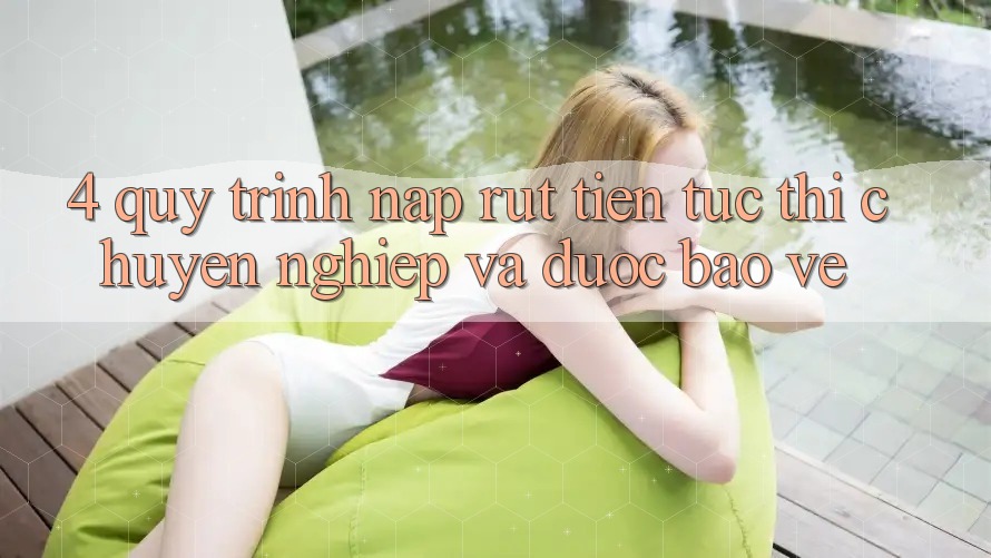 4. Quy Trình Nạp Rút Tiền: Tức thì, Chuyên nghiệp và Được bảo vệ
