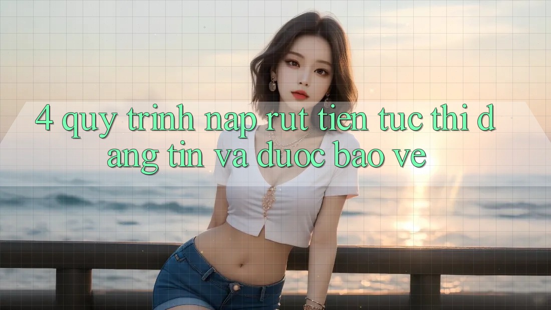 4. Quy Trình Nạp Rút Tiền: Tức thì, Đáng tin và Được bảo vệ