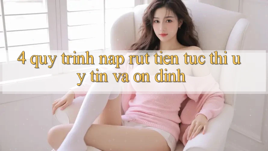 4. Quy Trình Nạp Rút Tiền: Tức thì, Uy tín và Ổn định
