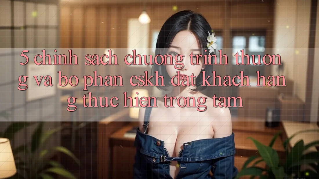 5. Chính Sách Chương trình thưởng Và Bộ phận CSKH: Đặt Khách hàng Thực hiện Trọng Tâm