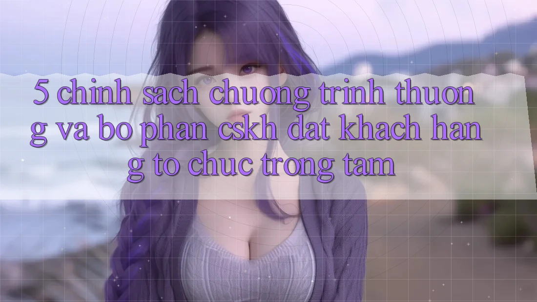 5. Chính Sách Chương trình thưởng Và Bộ phận CSKH: Đặt Khách hàng Tổ chức Trọng Tâm