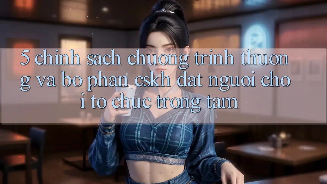 5. Chính Sách Chương trình thưởng Và Bộ phận CSKH: Đặt Người Chơi Tổ chức Trọng Tâm