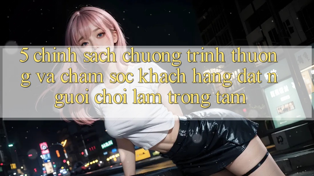 5. Chính Sách Chương trình thưởng Và Chăm Sóc Khách Hàng: Đặt Người Chơi Làm Trọng Tâm 5. Chính Sách Chương trình thưởng Và Chăm Sóc Khách Hàng: Đặt Người Chơi Làm Trọng Tâm