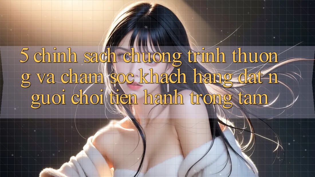 5. Chính Sách Chương trình thưởng Và Chăm Sóc Khách Hàng: Đặt Người Chơi Tiến hành Trọng Tâm