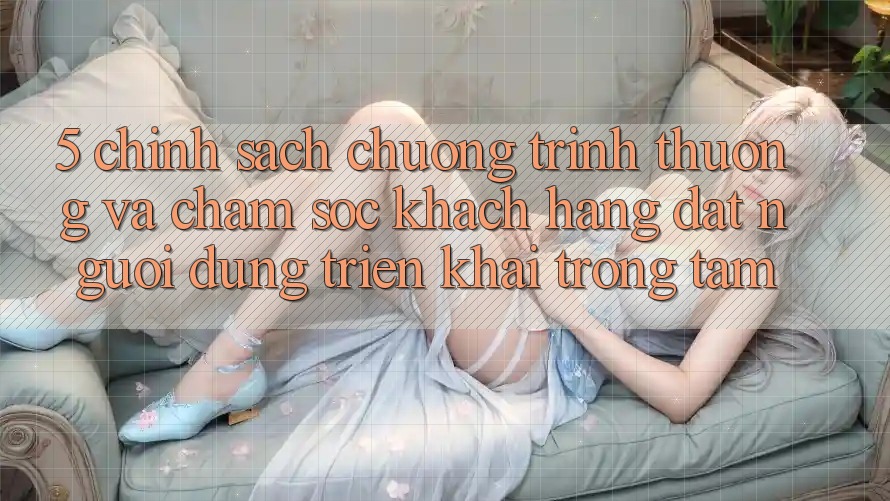5. Chính Sách Chương trình thưởng Và Chăm Sóc Khách Hàng: Đặt Người dùng Triển khai Trọng Tâm