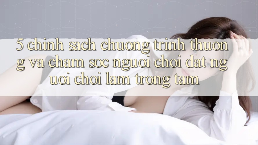 5. Chính Sách Chương trình thưởng Và Chăm Sóc Người chơi: Đặt Người Chơi Làm Trọng Tâm 5. Chính Sách Chương trình thưởng Và Chăm Sóc Người chơi: Đặt Người Chơi Làm Trọng Tâm