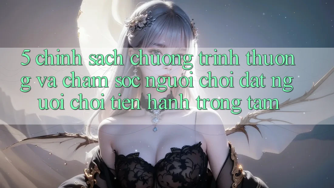5. Chính Sách Chương trình thưởng Và Chăm Sóc Người chơi: Đặt Người Chơi Tiến hành Trọng Tâm
