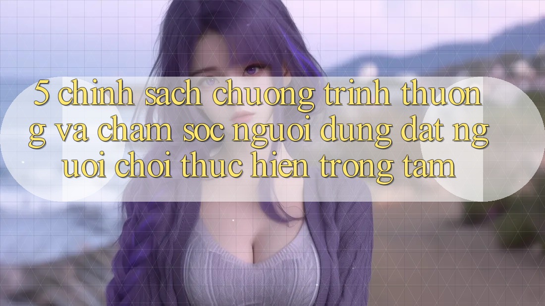 5. Chính Sách Chương trình thưởng Và Chăm Sóc Người dùng: Đặt Người Chơi Thực hiện Trọng Tâm