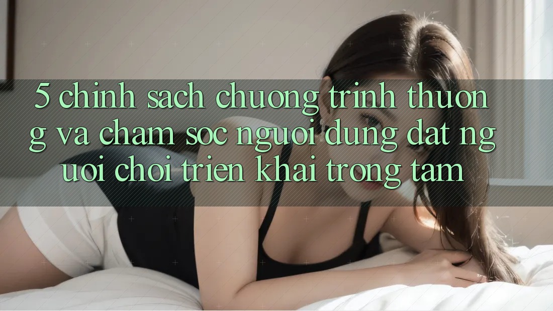 5. Chính Sách Chương trình thưởng Và Chăm Sóc Người dùng: Đặt Người Chơi Triển khai Trọng Tâm