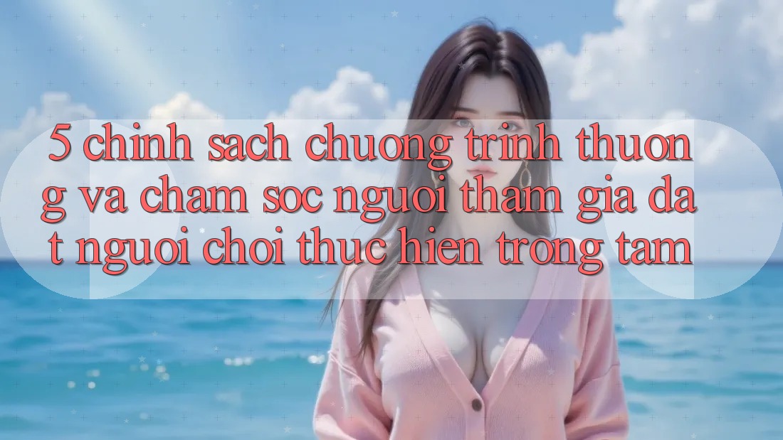 5. Chính Sách Chương trình thưởng Và Chăm Sóc Người tham gia: Đặt Người Chơi Thực hiện Trọng Tâm 5. Chính Sách Chương trình thưởng Và Chăm Sóc Người tham gia: Đặt Người Chơi Thực hiện Trọng Tâm