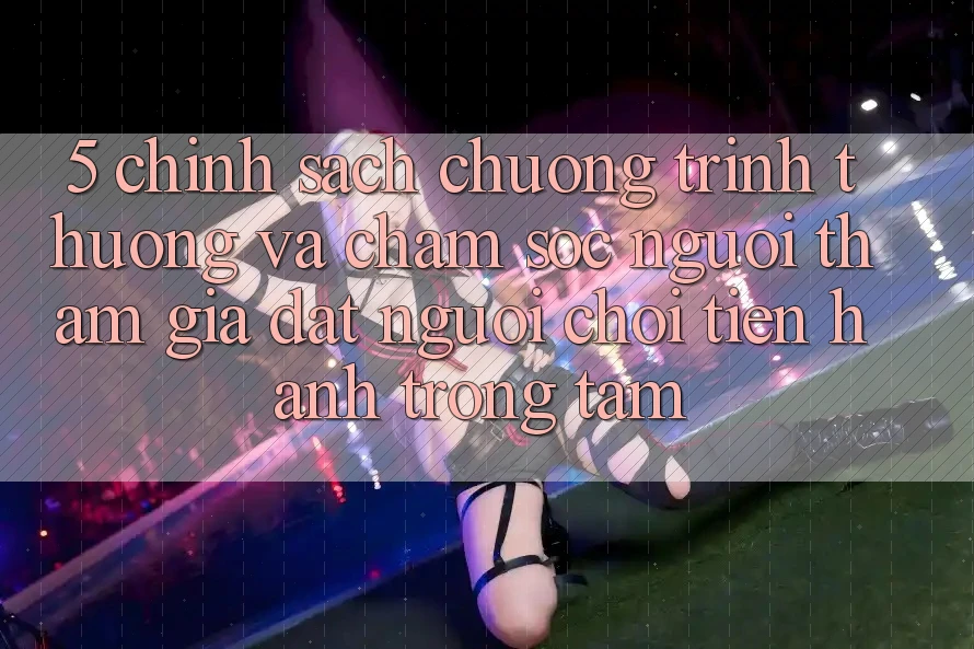 5. Chính Sách Chương trình thưởng Và Chăm Sóc Người tham gia: Đặt Người Chơi Tiến hành Trọng Tâm 5. Chính Sách Chương trình thưởng Và Chăm Sóc Người tham gia: Đặt Người Chơi Tiến hành Trọng Tâm