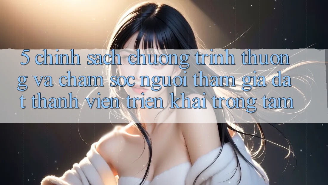 5. Chính Sách Chương trình thưởng Và Chăm Sóc Người tham gia: Đặt Thành viên Triển khai Trọng Tâm
