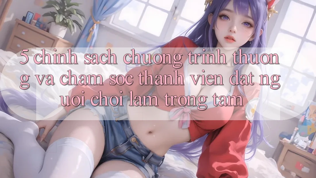 5. Chính Sách Chương trình thưởng Và Chăm Sóc Thành viên: Đặt Người Chơi Làm Trọng Tâm 5. Chính Sách Chương trình thưởng Và Chăm Sóc Thành viên: Đặt Người Chơi Làm Trọng Tâm